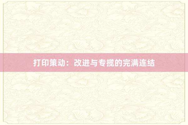 打印策动:改进与专揽的完满连结