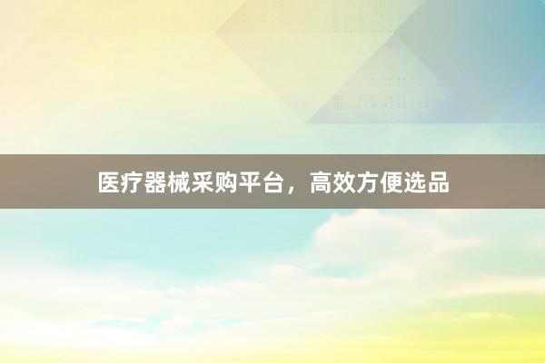 医疗器械采购平台，高效方便选品